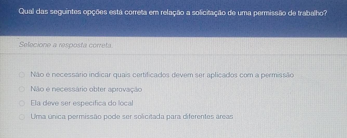 Qual das seguintes opções está correta em relação a solicitação de uma permissão de trabalho?
Selecione a resposta correta.
Não é necessário indicar quais certificados devem ser aplicados com a permissão
Não é necessário obter aprovação
Ela deve ser especifica do local
Uma única permissão pode ser solicitada para diferentes áreas