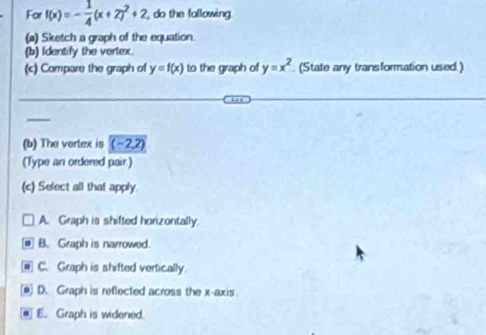 For f(x)=- 1/4 (x+2)^2+2 do the following.
(a) Sketch a graph of the equation.
(b) Identify the vertex
(c) Compare the graph of y=f(x) to the graph of y=x^2 (State any transformation used.)
(b) The vertex is (-2,2
(Type an ordered pair.)
(c) Select all that apply.
A. Graph is shifted horizontally.
B. Graph is narrowed
C. Graph is shifted vertically
(@) D. Graph is reflected across the x-axis
@] E. Graph is widened.