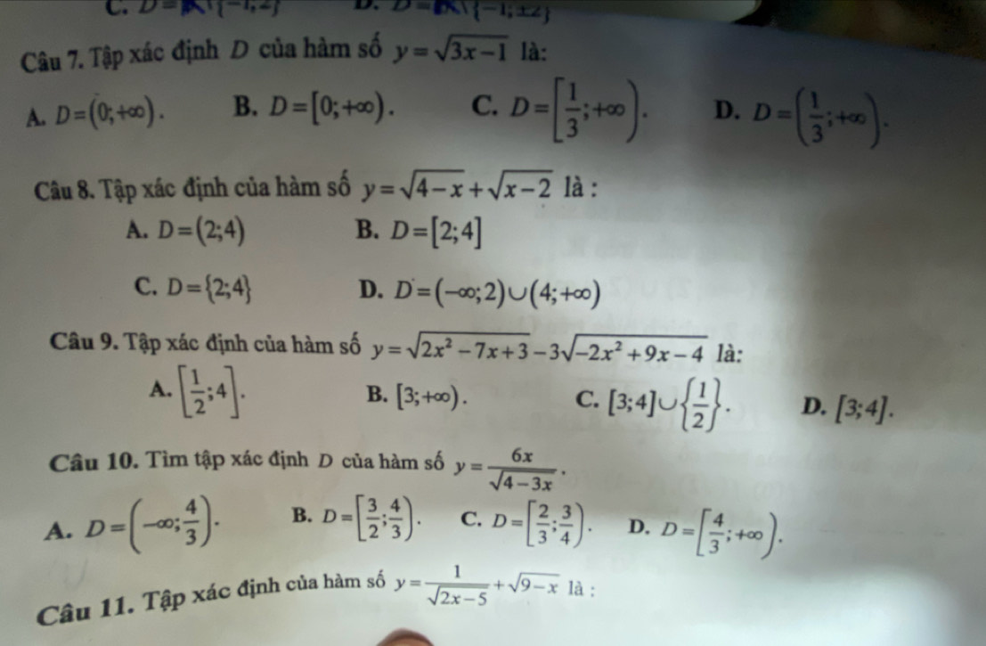 D=mu _1-1,2j D. D=Bx| -1;± 2
Câu 7. Tập xác định D của hàm số y=sqrt(3x-1) là:
A. D=(0;+∈fty ). B. D=[0;+∈fty ). C. D=[ 1/3 ;+∈fty ). D. D=( 1/3 ;+∈fty ). 
Câu 8. Tập xác định của hàm số y=sqrt(4-x)+sqrt(x-2) là :
A. D=(2;4) B. D=[2;4]
C. D= 2;4 D. D=(-∈fty ;2)∪ (4;+∈fty )
Câu 9. Tập xác định của hàm số y=sqrt(2x^2-7x+3)-3sqrt(-2x^2+9x-4) là:
A. [ 1/2 ;4].
B. [3;+∈fty ). C. [3;4]∪   1/2 . D. [3;4]. 
Câu 10. Tìm tập xác định D của hàm số y= 6x/sqrt(4-3x) .
A. D=(-∈fty ; 4/3 ). B. D=[ 3/2 ; 4/3 ). C. D=[ 2/3 ; 3/4 ). D. D=[ 4/3 ;+∈fty ). 
Câu 11. Tập xác định của hàm số y= 1/sqrt(2x-5) +sqrt(9-x) là :