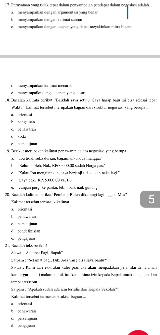 Pernyataan yang tidak tepat dalam penyampaian pendapat dalam negosiasi adalah...
a. menyampaikan dengan argumentasi yang benar
b. menyampaikan dengan kalimat santun
c. menyampaikan dengan ucapan yang dapat meyakinkan mitra bicara
d. menyampaikan kalimat menarik
e. menyampaikn denga ucapan yang kasar
18. Bacalah kalimta berikut! 'Baiklah saya setuju. Saya harap baju ini bisa selesai tepat
Waktu.'' kalimat tersebut merupakan bagian dari struktur negosiasi yang berupa ...
a. orientasi
b. pengajuan
c. penawaran
d. koda
e. persetujuan
19. Berikut merupakan kalimat penawaran dalam negosiasi yang berupa ...
a. "Ibu tidak suka durian, bagaimana kalua mangga?"
b. "Belum boleh, Nak, RP60.000,00 sudah Harga pas."
c. "Kalau Ibu mengizinkan, saya berjanji tidak akan naka lagi."
d. "Saya beku RP15.000,00 ya, Bu"
e. "Jangan pergi ke pantai, lebih baik naik gunung."
20. Bacalah kalimat berikut! Pembeli: Boleh dikurangi lagi nggak, Mas? 5
Kalimat tersebut termasuk kalimat ...
a. orientasi
b. penawaran
c. persetujuan
d. pendefinisian
e. pengajuan
21. Bacalah teks berikut!
Siswa : "Selamat Pagi, Bapak".
Satpam : "Selamat pagi, Dik. Ada yang bisa saya bantu?"
Siswa : Kami dari ekstrakurikuler pramuka akan mengadakan pelantikn di halaman
kantor guru nanti malam. untuk itu, kami minta izin kepada Bapak untuk menggunakan
tempat tersebut.
Satpam : "Apakah sudah ada izin tertulis dari Kepala Sekolah?"
Kalimat tersebut termasuk struktur bagian ...
a. orientasi
b. penawaran
c. persetujuan
d. pengajuan