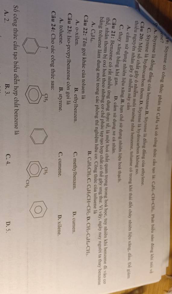 rene?
19: Styrene có công thức phân từ C₆Hạ và có công thức cấu tạo là: C_6H_3-CH=CH_2 :. Phát biểu nào đùng khi nói về
A. Styrene là đồng đẳng của benzene.B. Styrene là đồng đẳng của ethylene.
C. Styrene là hydrocarbon thơm D. Styrene là hydrocarbon không no.
Câu 20: Một số chất gây ô nhiễm môi trường như benzene, toluene có trong khí thải đốt cháy nhiên liệu xăng, dầu. Để giám
thiểu nguyên nhân gây ổ nhiễm này cần
A. cấm sử dụng nhiên liệu xăng.B. hạn chế sử dụng nhiên liệu hoá thạch.
C. thay xăng bằng khí gas. D. cấm sử dụng xe cá nhân.
Câu 21: Benzene có rất nhiều ứng dụng thực tế, là một hoá chất quan trọng trong hoá học, tuy nhiên khi benzene đi vào cơ
h hể, nhân thơm bị oxi hoá theo những cơ chế phức tạp tạo hợp chất có thể gây ung thư. Vì vậy, ngày nay người ta thay benzene
băng toluene làm dung môi trong các phòng thí nghiệm hữu cơ. Công thức của toluene là
A. C_6H_6.
B. C_6H_5CH_3.C.C_6H_5CH=CH_2.D.CH_3-C_6H_4-CH_3.
Câu 22: Tên gọi khác của toluen là
A. o-xilen. B. ethylbenzen. C. methylbenzen. D. cumen.
Câu 23: Iso-propylbenzene còn gọi là
A. toluene. B. styrene. C. cumene. D. xilene.
Câu 24: Cho các công thức sau:
CH_3
CH_3
CH_3
Số công thức cấu tạo biểu diễn hợp chất benzene là
A. 2. B. 3. C. 4. D. 5.