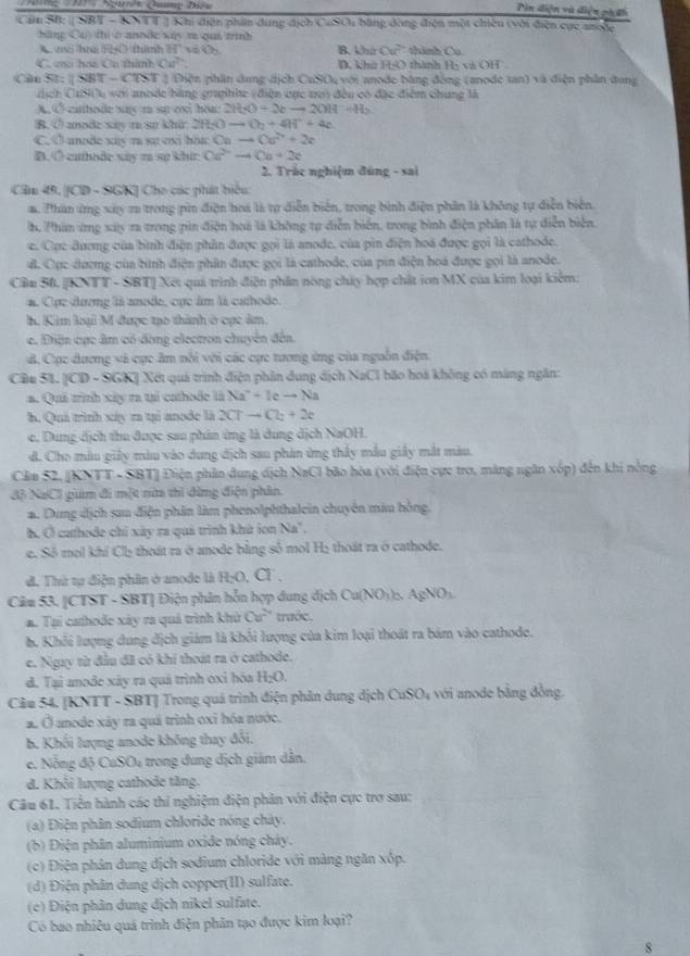 Din diện và điện phín
Cần S: [ SBT - KNTT ] Khí diện phin dụng dịch CuSOi bằng đòng điện một chiến (với điện cục ancặc
h ng Cơ thi crannde vás re ous trình 
z hu ( (hánh 81° v O_2 B. khứ Cu? thành Ca
C. cai hoi Cu thành Ca^(2+) D. khú HO thành 7x và OH
Cầu St: ( SBT - CTST ) Tiện phần dung dịch CuSOu với anode bằng đòng (anode tan) và điện phần dung
cịch CuSiu với anode hàng graphie (điện cục trợ) đều có đặc điểm chung là
A, Ở cathode say m sự ox har: 2H_2O+2eto 2OH-H_2
B. ① annde say t st khi: 2 H_2Oto O_2+4H^++4e
C. Ở anode xas m su o hoa Cato Ca^(2+)+2c
B.◇ cathode xiy z sự khit Ca^(2+)to Ca+2e
2. Trắc nghiệm đúng - sai
Cầu 49. [CD - SGK] Cho các phát hiệu
a. Phan ứng xay 7a trong pin điện hoa là tự diễn biển, trong bình điện phân là không tự diễn biển.
h. Phân ứng xay ra trong pin điện hoá là không tự diễn biển, trong bình điện phân là tự diễn biển.
c. Cục đương của bình điện phần được gọi là anode, của pìn điện hoá được gọi là cathode.
đ. Cục đương của bình điện phân được gọi là cathode, của pin điện hoá được gọi là anode.
Cầu 50. [KNTT - SBT] Xết quả trình điện phần nóng chây hợp chất ion MX của kim loại kiểm:
#. Cục đương là aode, cục âm là cathode.
h. Kim loại M được tạo thành ở cục âm.
c. Diện cục âm có đòng electron chuyển đến
B. Cục dương và cực âm nổi với các cực tương ứng của nguồn điện
Cầu 51. [CD - SGK] Xét quá trình điện phân dung dịch NaCI bão hoà không có màng ngăn:
a. Quả trình xây ra tại cathodc là Na^++leto N i
h. Quả trình xây ra tại anode là 2CTto Cl_2+2e
e. Dung dịch thu được sau phin ứng là dung dịch NaOH.
d. Cho mẫu giấy màu vào dung dịch sau phản ứng thấy mẫu giảy mắt màu
Cầm 52, [KNTT - SBT] Điện phân dung dịch NaCI bão hòa (với điện cực tro, màng ngân xếp) đến khi nồng
3ộ NaCl giam đi một nữa thì đừng điện phân.
a. Dung dịch sau điện phân làm phenolphthalein chuyên màu hồng.
h. Ở cathode chỉ xây ra quả trình khử ion Na".
e. Số moi khí Chị thoát ra ở anode bằng số mol Hị thoát ra ở cathode.
d. Thứ tự điện phân ở anode là H_2O a
Câu 53. [CTST - SBT] Điện phân hỗn hợp dung dịch Cu(NO_3)_△ ,AgNO_3
a. Tại cathode xây ra quả trình khử Cư' trước.
b. Khối lượng dung địch giám là khỏi lượng của kim loại thoát ra bám vào cathode.
e. Ngay từ đầu đã có khí thoát ra ở cathode.
d. Tại anode xây ra quá trình oxỉ hóa H_2O.
Câu 54. [KNTT - SBT] Trong quá trình điện phản dung dịch ( uSO_4 với anode bằng đồng
a. Ở anode xây ra quả trình oxi hóa nước.
B. Khối lượng anode không thay đổi.
c. Nỗng độ CuSO4 trong dung dịch giám dẫn.
d. Khổi lượng cathode tăng.
Câu 61. Tiền hành các thí nghiệm điện phản với điện cực trợ sau:
(a) Điện phân sodium chloride nóng cháy.
(b) Điện phân aluminium oxide nóng cháy.
(c) Điện phản dung dịch sodium chloride với màng ngăn xốp.
(d) Điện phân dung dịch copper(II) sulfate.
(c) Điện phân dung dịch nikel sulfate.
Có bao nhiêu quá trình điện phân tạo được kim loại?
8
