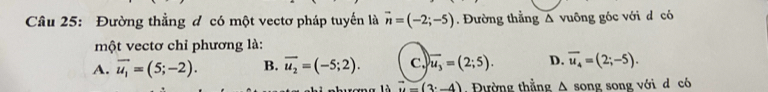 Đường thẳng đ có một vectơ pháp tuyến là vector n=(-2;-5). Đường thẳng △ vuông góc với d có
một vectơ chỉ phương là:
A. vector u_1=(5;-2). B. overline u_2=(-5;2). c. overline u_3=(2;5). D. overline u_4=(2;-5).
vector u=(3^t-4). Đường thẳng A song song với d có