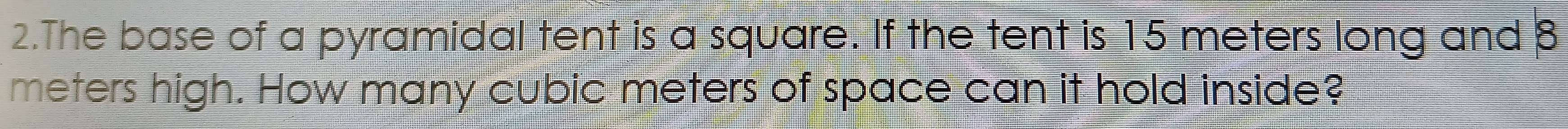 The base of a pyramidal tent is a square. If the tent is 15 meters long and 8
meters high. How many cubic meters of space can it hold inside?