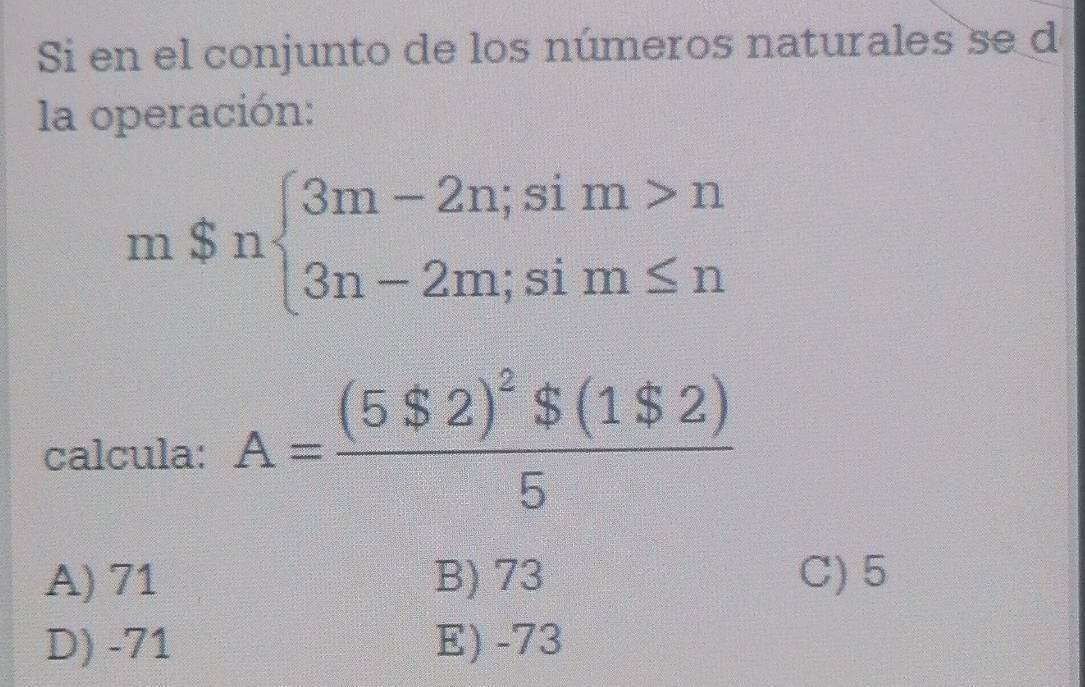 Si en el conjunto de los números naturales se d
la operación:
m$nbeginarrayl 3m-2n;sim>n 3n-2m;sim≤ nendarray.
calcula: A=frac (5$2)^2$(1$2)5
A) 71 B) 73 C) 5
D) -71 E) -73