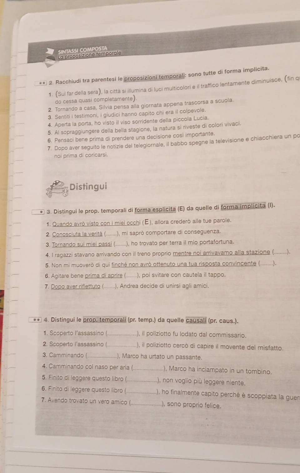 SINTASSI COMPOSTA
La proposizione temporale
** 2. Racchiudi tra parentesi le proposizioni temporali: sono tutte di forma implicita.
1. (Sul far della sera), la città si illumina di luci multicolori e il traffico lentamente diminuisce, (fin q
do cessa quasi completamente).
2. Tornando a casa, Silvia pensa alla giornata appena trascorsa a scuola.
3. Sentiti i testimoni, i giudici hanno capito chi era il colpevole.
4. Aperta la porta, ho visto il viso sorridente della piccola Lucia.
5. Al sopraggiungere della bella stagione, la natura si riveste di colori vivaci.
6. Pensaci bene prima di prendere una decisione così importante.
7. Dopo aver seguito le notizie del telegiornale, il babbo spegne la televisione e chiacchiera un po
noi prima di coricarsi.
Distingui
* 3. Distingui le prop. temporali di forma esplicita (E) da quelle di forma implicita (I).
1. Quando avrò visto con i miei occhi (E), allora crederò alle tue parole.
2. Conosciuta la verità (............) .), mi saprò comportare di conseguenza.
3. Tornando sui miei passi (..... ....), ho trovato per terra il mio portafortuna.
4. I ragazzi stavano arrivando con il treno proprio mentre noi arrivavamo alla stazione (.........).
5. Non mi muoverò di qui finché non avrò ottenuto una tua risposta convincente (. .…).
6. Agitare bene prima di aprire (. . . . ), poi svitare con cautela il tappo.
7. Dopo aver riflettuto (    ), Andrea decide di unirsi agli amici.
** 4. Distingui le prop. temporali (pr. temp.) da quelle causali (pr. caus.).
1. Scoperto l'assassino ( _), il poliziotto fu lodato dal commissario.
2. Scoperto l'assassino _), il poliziotto cercò di capire il movente del misfatto.
3. Camminando (._ ), Marco ha urtato un passante.
4. Camminando col naso per aria ( _), Marco ha inciampato in un tombino.
5. Finito di leggere questo libro (._ ), non voglio più leggere niente.
6. Finito di leggere questo libro ( _(), ho finalmente capito perché è scoppiata la guer
7. Avendo trovato un vero amico ( _), sono proprio felice.