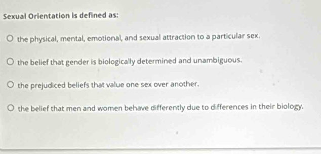 Sexual Orientation is defined as:
the physical, mental, emotional, and sexual attraction to a particular sex.
the belief that gender is biologically determined and unambiguous.
the prejudiced beliefs that value one sex over another.
the belief that men and women behave differently due to differences in their biology.