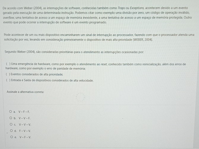 De acordo com Weber (2004), as interrupções de software, conhecidas também como Traps ou Exceptions, acontecem devido a um evento
gerado pela execução de uma determinada instrução. Podemos citar como exemplo uma divisão por zero, um código de operação inválido,
overflow, uma tentativa de acesso a um espaço de memória inexistente, a uma tentativa de acesso a um espaço de memória protegida. Outro
evento que pode ocorrer a interrupção de software é um evento programado.
Pode acontecer de um ou mais dispositivo encaminharem um sinal de interrupção ao processador, fazendo com que o processador atenda uma
solicitação por vez, levando em consideração primeiramente o dispositivo de mais alta prioridade (WEBER, 2004).
Segundo Weber (2004), são consideradas prioritárias para o atendimento as interrupções ocasionadas por:
( ) Uma emergência de hardware, como por exemplo o atendimento ao reset, conhecido também como reinicialização, além dos erros de
hardware, como por exemplo o erro de paridade de memória;
( ) Eventos considerados de alta prioridade;
 ) Entrada e Saída de dispositivos considerados de alta velocidade.
Assinale a alternativa correta:
a. V-F-F.
b. V-V-F.
C. V-V-V.
d. F-V-V. 
e. V-F-V.