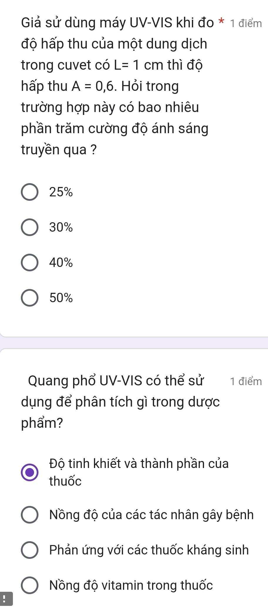 Giả sử dùng máy UV-VIS khi đo * 1 điểm
độ hấp thu của một dung dịch
trong cuvet có L=1cm thì độ
hấp thu A=0,6. Hỏi trong
trường hợp này có bao nhiêu
phần trăm cường độ ánh sáng
truyền qua ?
25%
30%
40%
50%
Quang phổ UV-VIS có thể sử 1 điểm
dụng để phân tích gì trong dược
phẩm?
Độ tinh khiết và thành phần của
thuốc
Nồng độ của các tác nhân gây bệnh
Phản ứng với các thuốc kháng sinh
Nồng độ vitamin trong thuốc