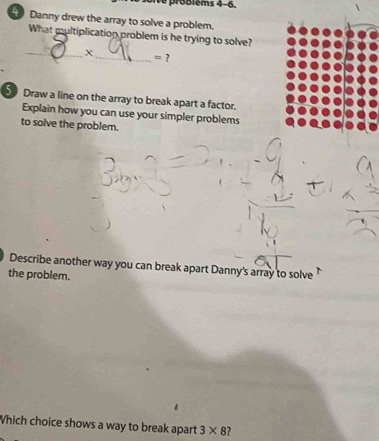 problèms 4-6. 
H Danny drew the array to solve a problem. 
What multiplication problem is he trying to solve? 
_ 
_ = ? 
5 Draw a line on the array to break apart a factor. 
Explain how you can use your simpler problems 
to solve the problem. 
Describe another way you can break apart Danny's array to solve 
the problem. 
Which choice shows a way to break apart 3* 8 ?