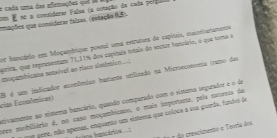 cada uma das afirmações quê s 
co E se a considerar Falsa (a cotação de cada pergula 
emações que considerar falsas. (cotação 0,5). 
por bancário em Moçambique possui uma estrutura de capitais, maioritariamente 
geira, que representam 71,11% dos capitais totais do sector bancário. o que tora a 
moçambicana sensível ao risco sistêmico...; 
cias Econômicas) B é um indicador econômico bastante utilizado na Microeconomia (ramo das 
tivaente ao sistema bancário, quando comparado com o sistema segurador e o de 
oves mobiliário é, no caso moçambicano, o mais importante, pela natureza das 
nº gére, não apenas, enquanto um sistema que coloca a sua guarda, fundos de 
a r do crescimento e Teoria dos 
ritos ancários. ..: