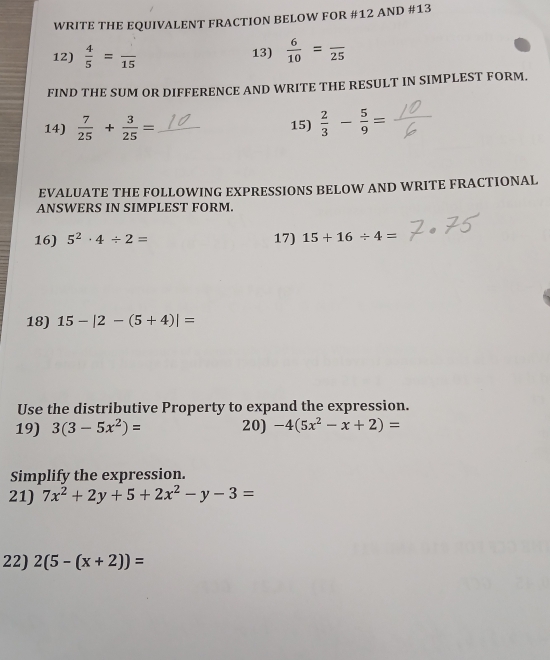 WRITE THE EQUIVALENT FRACTION BELOW FOR #12 AND #13 
12)  4/5 =frac 15 13)  6/10 =frac 25
FIND THE SUM OR DIFFERENCE AND WRITE THE RESULT IN SIMPLEST FORM. 
14)  7/25 + 3/25 = _15)  2/3 - 5/9 =
EVALUATE THE FOLLOWING EXPRESSIONS BELOW AND WRITE FRACTIONAL 
ANSWERS IN SIMPLEST FORM. 
16) 5^2· 4/ 2= 17) 15+16/ 4=
18) 15-|2-(5+4)|=
Use the distributive Property to expand the expression. 
19) 3(3-5x^2)= 20) -4(5x^2-x+2)=
Simplify the expression. 
21) 7x^2+2y+5+2x^2-y-3=
22) 2(5-(x+2))=