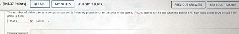 DETAILS MY NOTES AUFQR1 3.R.047. PREVIOUS ANSWERS ASK YOUR TEACHER 
The number of video games a company can sell is inversely proportional to the price of the game. If 9,000 games can be sold when the price is $75, how many games could be sold if the 
price is 550 ?
135000 X games ，