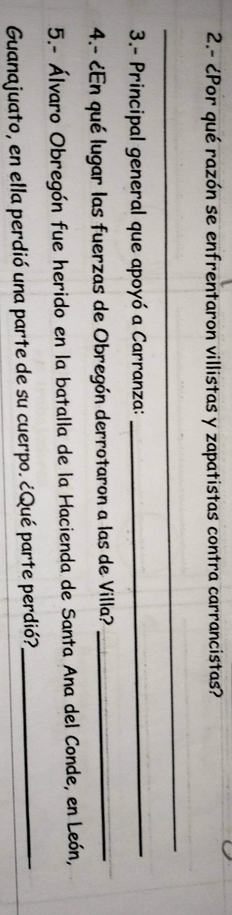 2.- ¿Por qué razón se enfrentaron villistas y zapatistas contra carrancistas? 
_ 
3.- Principal general que apoyó a Carranza:_ 
4.- ¿En qué lugar las fuerzas de Obregón derrotaron a las de Villa?_ 
5.- Álvaro Obregón fue herido en la batalla de la Hacienda de Santa Ana del Conde, en León, 
Guanajuato, en ella perdió una parte de su cuerpo. ¿Qué parte perdió?_