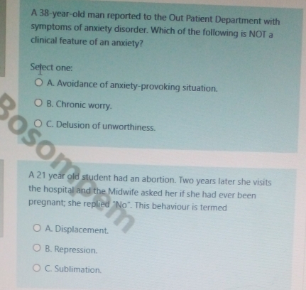 A 38-year -old man reported to the Out Patient Department with
symptoms of anxiety disorder. Which of the following is NOT a
clinical feature of an anxiety?
Select one:
A. Avoidance of anxiety-provoking situation.
B. Chronic worry.
C. Delusion of unworthiness.
A 21 year old student had an abortion. Two years later she visits
the hospital and the Midwife asked her if she had ever been
pregnant; she replied "No". This behaviour is termed
A. Displacement.
B. Repression.
C. Sublimation.