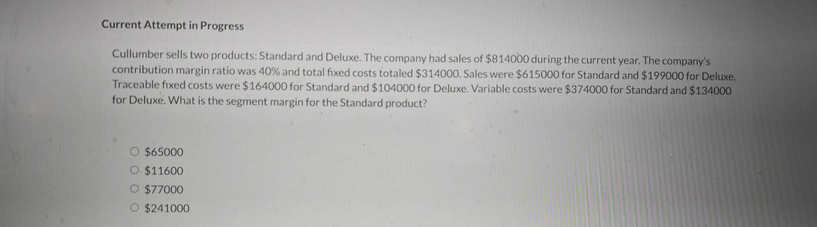 Current Attempt in Progress
Cullumber sells two products: Standard and Deluxe. The company had sales of $814000 during the current year. The company's
contribution margin ratio was 40% and total fixed costs totaled $314000. Sales were $615000 for Standard and $199000 for Deluxe.
Traceable fixed costs were $164000 for Standard and $104000 for Deluxe. Variable costs were $374000 for Standard and $134000
for Deluxe. What is the segment margin for the Standard product?
$65000
$11600
$77000
$241000