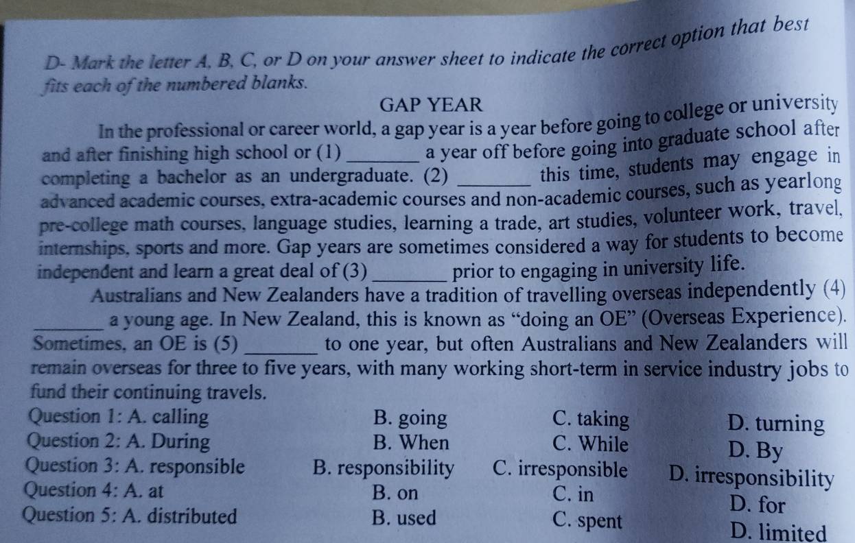 D- Mark the letter A, B, C, or D on your answer sheet to indicate the correct option that best
fits each of the numbered blanks.
GAP YEAR
In the professional or career world, a gap year is a year before going to college or university
and after finishing high school or (1)_
a year off before going into graduate school after
completing a bachelor as an undergraduate. (2)
this time, students may engage in
advanced academic courses, extra-academic courses and non-academic courses, such as yearlong
pre-college math courses, language studies, learning a trade, art studies, volunteer work, travel,
internships, sports and more. Gap years are sometimes considered a way for students to become
independent and learn a great deal of (3) _prior to engaging in university life.
Australians and New Zealanders have a tradition of travelling overseas independently (4)
_a young age. In New Zealand, this is known as “doing an OE” (Overseas Experience).
Sometimes, an OE is (5) _to one year, but often Australians and New Zealanders will
remain overseas for three to five years, with many working short-term in service industry jobs to
fund their continuing travels.
Question 1:A . calling B. going C. taking D. turning
Question 2:A . During B. When C. While D. By
Question 3:A . responsible B. responsibility C. irresponsible D. irresponsibility
Question 4:A . at B. on C. in D. for
Question 5:A . distributed B. used C. spent D. limited