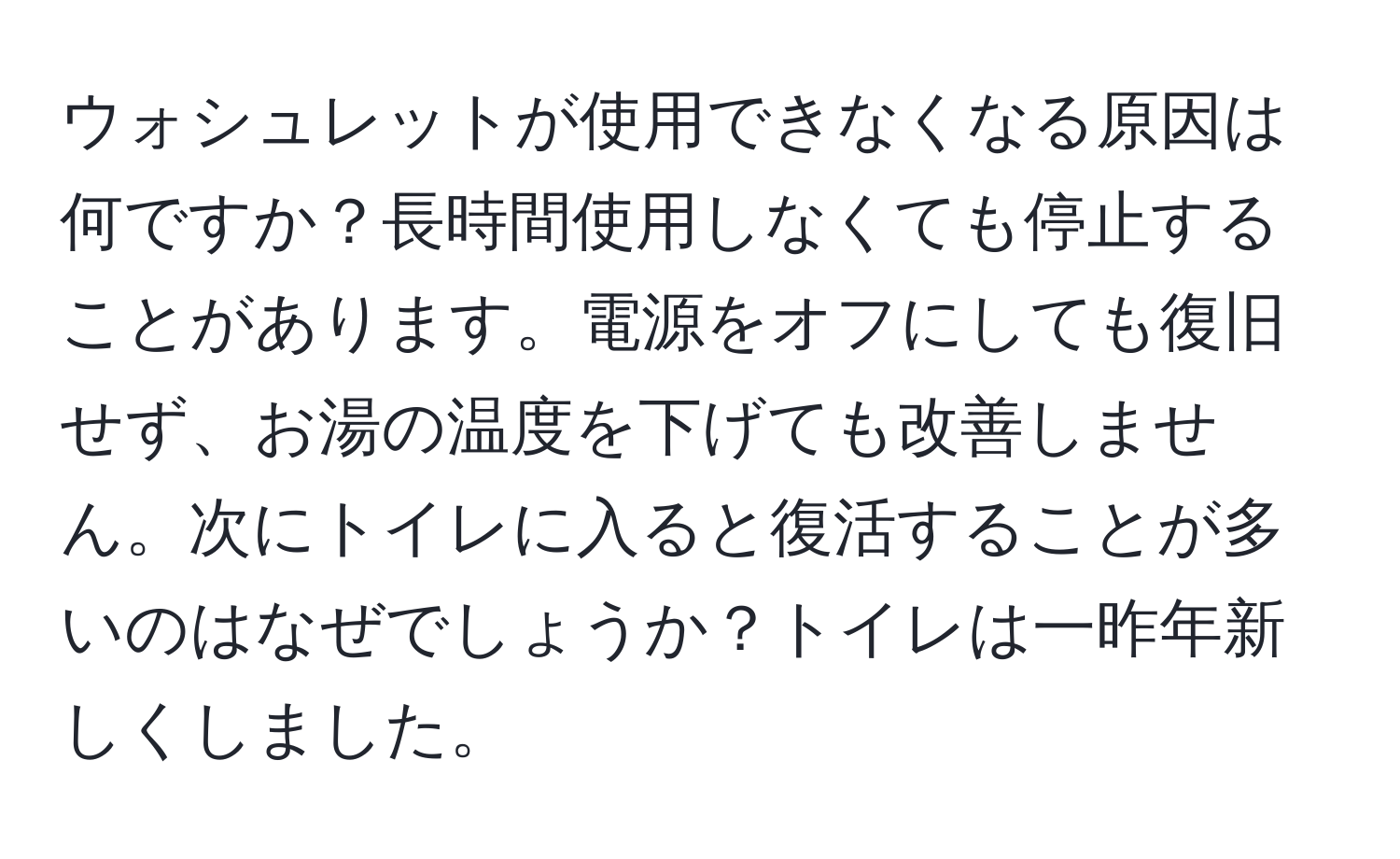 ウォシュレットが使用できなくなる原因は何ですか？長時間使用しなくても停止することがあります。電源をオフにしても復旧せず、お湯の温度を下げても改善しません。次にトイレに入ると復活することが多いのはなぜでしょうか？トイレは一昨年新しくしました。