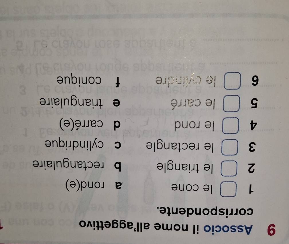 Associo il nome all'aggettivo
corrispondente.
1 le cone a rond(e)
2 le triangle b rectangulaire
3 le rectangle c cylindrique
4 le rond d carré(e)
5 le carré e triangulaire 
6 le cylindre f conique