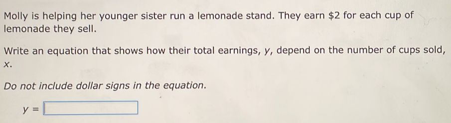 Molly is helping her younger sister run a lemonade stand. They earn $2 for each cup of 
lemonade they sell. 
Write an equation that shows how their total earnings, y, depend on the number of cups sold,
X. 
Do not include dollar signs in the equation.
y=□