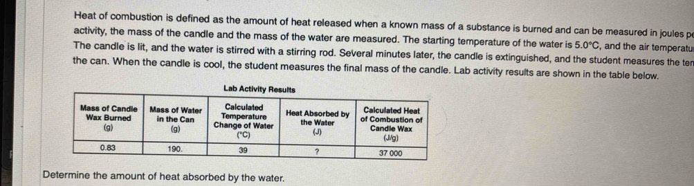 Heat of combustion is defined as the amount of heat released when a known mass of a substance is burned and can be measured in joules p 
activity, the mass of the candle and the mass of the water are measured. The starting temperature of the water is 5.0°C , and the air temperatu 
The candle is lit, and the water is stirred with a stirring rod. Several minutes later, the candle is extinguished, and the student measures the ter 
the can. When the candle is cool, the student measures the final mass of the candle. Lab activity results are shown in the table below. 
Determine the amount of heat absorbed by the water.