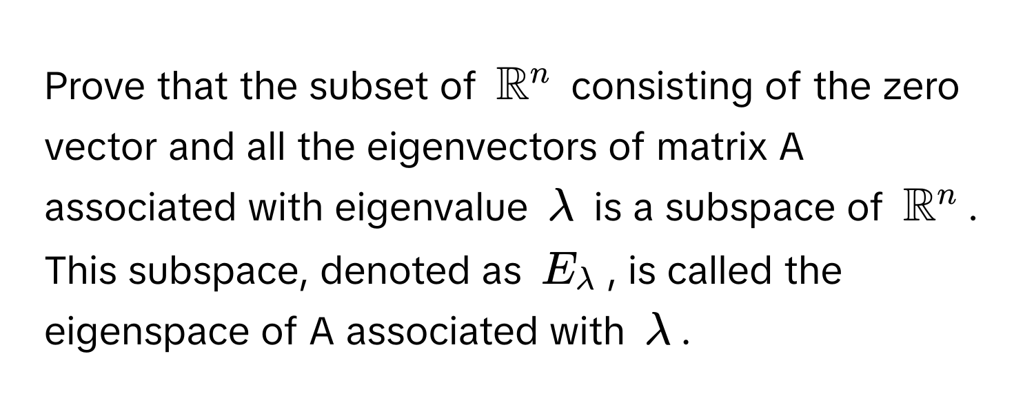 Prove that the subset of $mathbbR^(n$ consisting of the zero vector and all the eigenvectors of matrix A associated with eigenvalue $lambda$ is a subspace of $mathbbR)^n$. This subspace, denoted as $E_lambda$, is called the eigenspace of A associated with $lambda$.