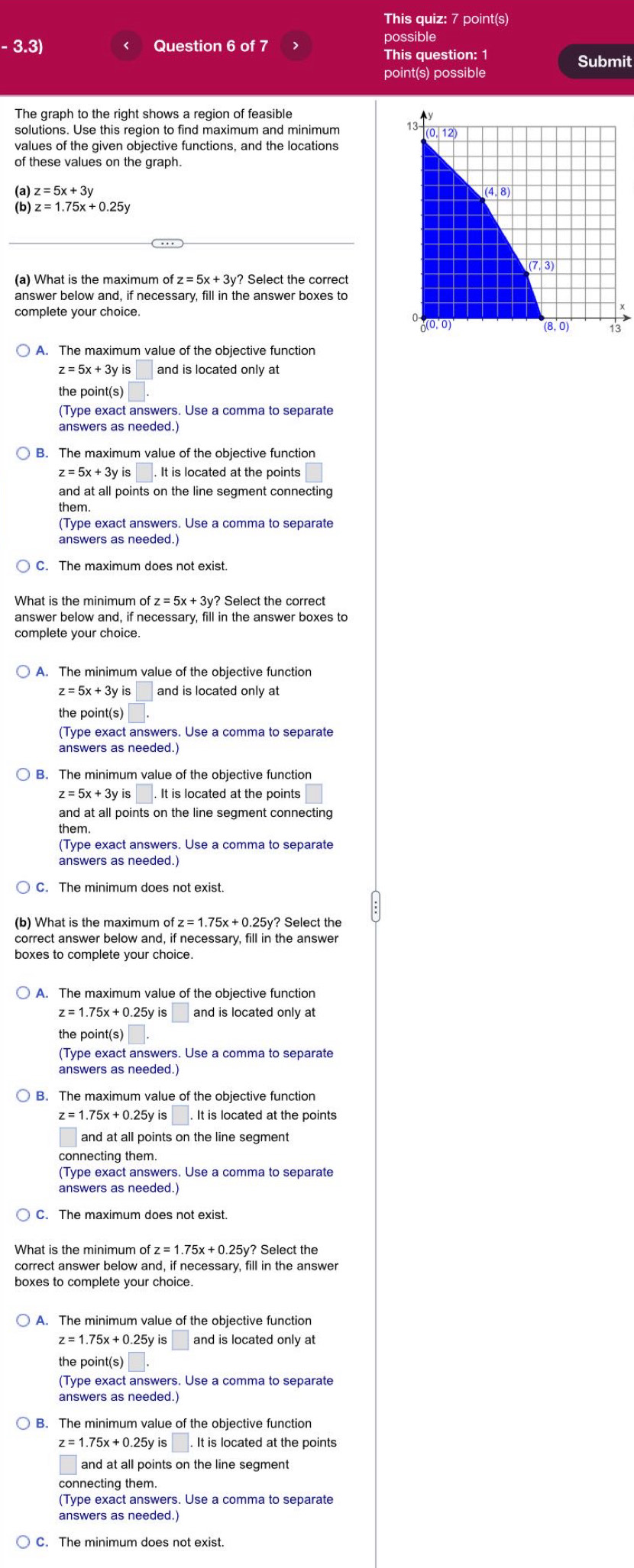 This quiz: 7 point(s)
possible
-3.3) Question 6 of 7
This question: 1 Submit
point(s) possible
The graph to the right shows a region of feasible
solutions. Use this region to find maximum and minimum
values of the given objective functions, and the locations
of these values on the graph.
(a) z=5x+3y
(b)
(a) What is the maximum of fz=5x+3y? Select the correct
answer below and, if necessary, fill in the answer boxes to
complete your choice.
A. The maximum value of the objective function
z=5x+3yis and is located only at
the point(s)
(Type exact answers. Use a comma to separate
answers as needed.)
z=5x+3yis It is located at the points
and at all points on the line segment connecting
them.
(Type exact answers. Use a comma to separate
answers as needed.)
C. The maximum does not exist
What is the minimum of z=5x+3y? ? Select the correct
answer below and, if necessary, fill in the answer boxes to
complete your choice.
A. The minimum value of the objective function
z=5x+3y and is located only at
the point(s)
(Type exact answers. Use a comma to separate
answers as needed.)
B. The minimum value of the objective function
z=5x+3yis□ .. It is located at the points
and at all points on the line segment connecting
them.
(Type exact answers. Use a comma to separate
C. The minimum does not exist.
(b) What is the maximum of z=1.75x+0.25y? Select the
correct answer below and, if necessary, fill in the answer
boxes to complete your choice.
A. The maximum value of the objective function
z=1.75x+0.25yis□ and is located only at
the point(s)
(Type exact answers. Use a comma to separate
answers as needed.)
B. The maximum value of the objective function
z=1.75x+0.25y is |.It is located at the points
and at all points on the line segment
connecting them.
(Type exact answers. Use a comma to separate
answers as needed.)
C. The maximum does not exist.
What is the minimum of z=1.75x+0.25y ? Select the
correct answer below and, if necessary, fill in the answer
boxes to complete your choice.
A. The minimum value of the objective function
z=1.75x+0.25yis□ and is located only at
the point(s) □
(Type exact answers. Use a comma to separate
answers as needed.)
z=1.75x+0.25 y is |. It is located at the points
and at all points on the line segment
connecting them.
(Type exact answers. Use a comma to separate
answers as needed.)
C. The minimum does not exist