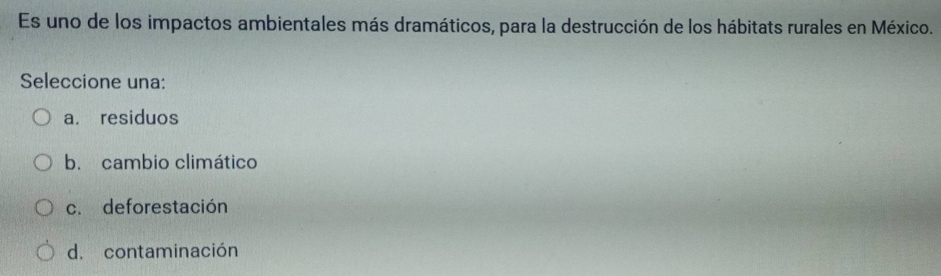 Es uno de los impactos ambientales más dramáticos, para la destrucción de los hábitats rurales en México.
Seleccione una:
a. residuos
b. cambio climático
c. deforestación
d. contaminación