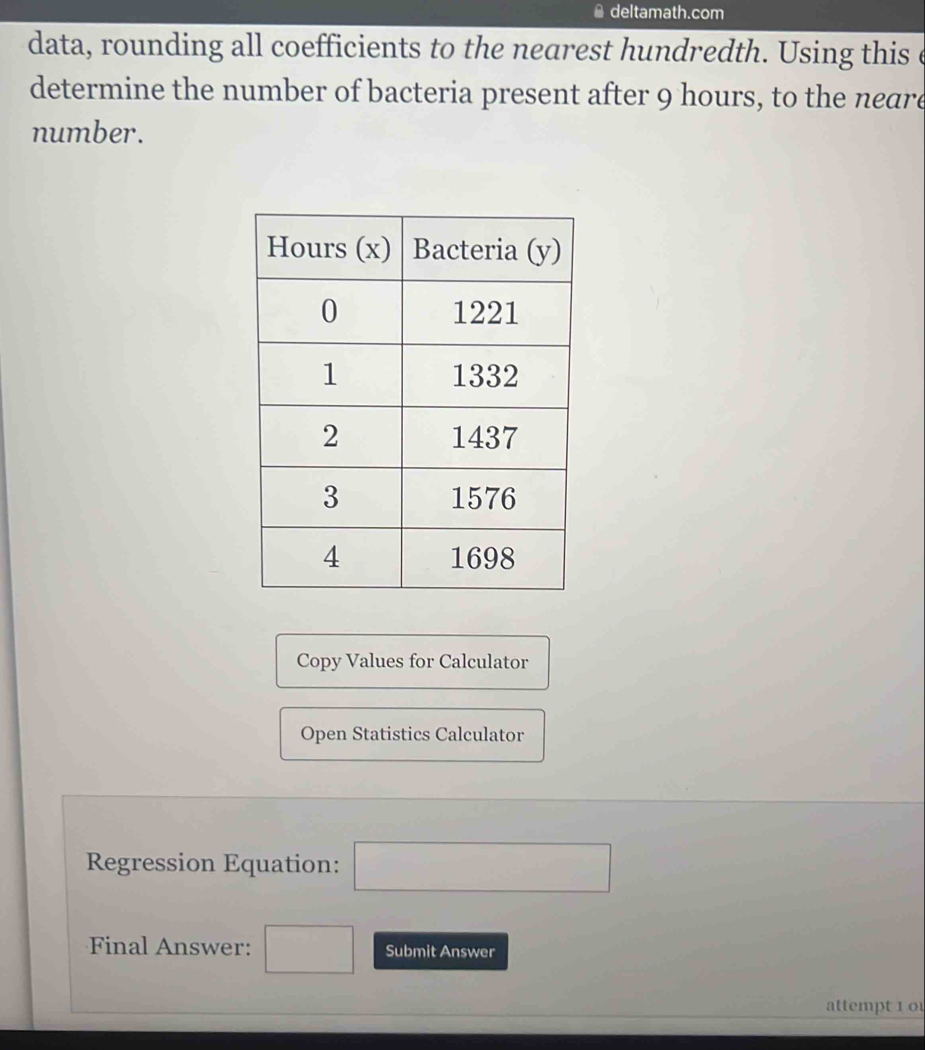 deltamath.com 
data, rounding all coefficients to the nearest hundredth. Using this e 
determine the number of bacteria present after 9 hours, to the neare 
number. 
Copy Values for Calculator 
Open Statistics Calculator 
Regression Equation: □ 
Final Answer: □ Submit Answer 
attempt 1 0