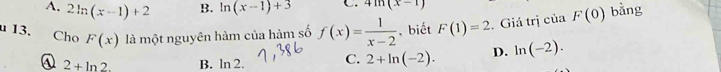 A. 2ln (x-1)+2 B. ln (x-1)+3 C. 4ln (x-1)
u 13. Cho F(x) là một nguyên hàm của hàm số f(x)= 1/x-2  , biết F(1)=2. Giá trị của F(0) bǎng
④ 2+ln 2. B. ln 2. C. 2+ln (-2). D. ln (-2).