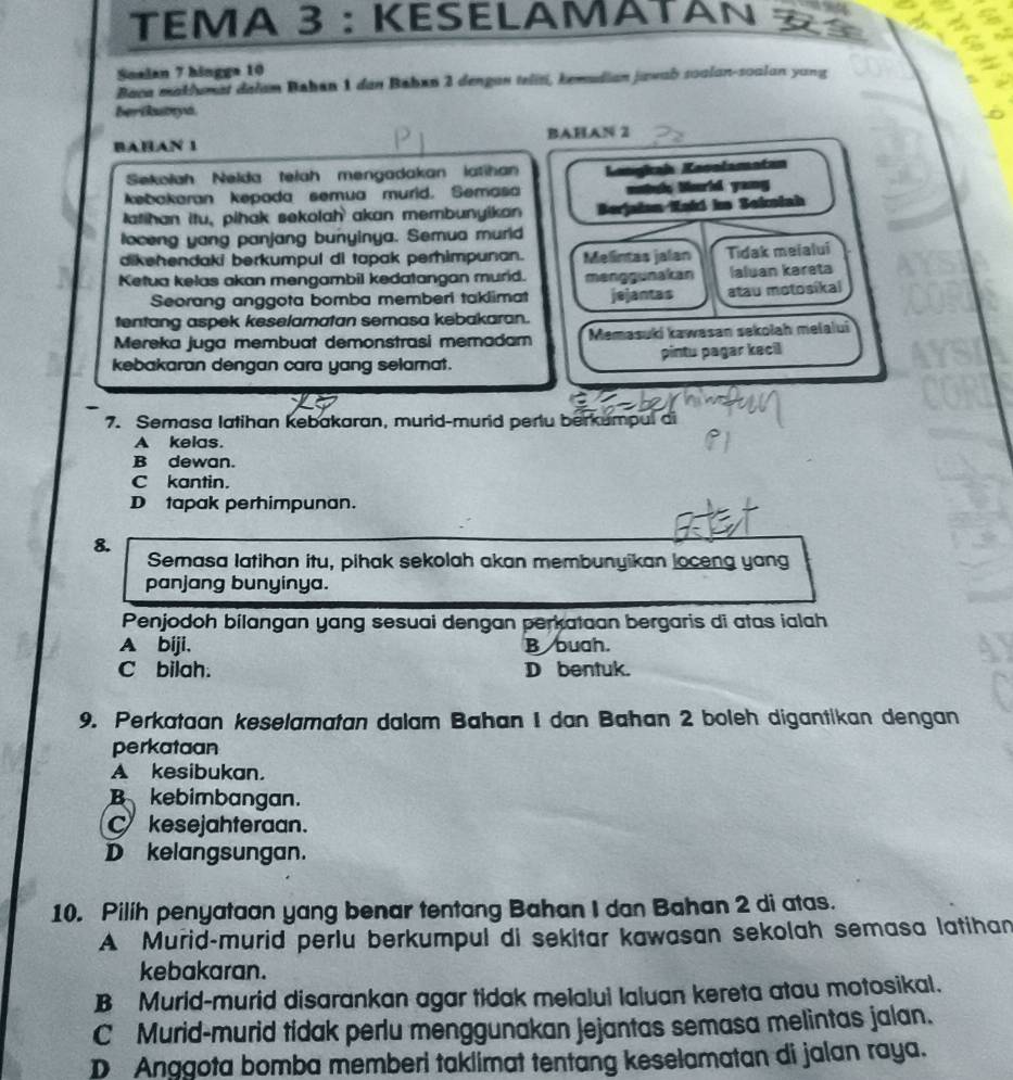 TEΜA 3 : KESELAMATAN 
Soalan 7 hingga 10
Baca maklumat dałam Bahan 1 dan Bahøn 2 dengan telisi, kemudian jawab soalan-soalan yang
berikutyd
BAHAN 1 BAHAN 2
Sekolah Nelda telah mengadakan latihan
kebakaran kepada semua murid. Semasa Kongkaí Kesolamatan
mtch Wurld yong
latihan itu, pihak sekolah akan membunyikan Berjaian Kaki im Seksiah
loceng yang panjang bunyinya. Semua murld
dikehendaki berkumpul di tapak perhimpunan. Melintas jalan Tidak meialui
Ketua kelas akan mengambil kedatangan murid. menggunakan Ialuan kareta
Seorang anggota bomba memberi taklimat
tentang aspek keselamatan semasa kebakaran. jejantas atau motosikal
Mereka juga membuat demonstrasi memadam Memasuki kawasan sekołah melalui
kebakaran dengan cara yang selamat. pintu pagar kecil
7. Semasa latihan kebakaran, murid-murid pertu berkumpul di
A kelas.
B dewan.
C kantin.
D tapak perhimpunan.
8. Semasa latihan itu, pihak sekolah akan membunyikan loceng yang
panjang bunyinya.
Penjodoh bilangan yang sesuai dengan perkataan bergaris di atas ialah
A biji. B buah.
C bilah. D bentuk.
9. Perkataan keselamatan dalam Bahan I dan Bahan 2 boleh digantikan dengan
perkataan
A kesibukan.
B kebimbangan.
C kesejahteraan.
D kelangsungan.
10. Pilih penyataan yang benar tentang Bahan I dan Bahan 2 di atas.
A Murid-murid perlu berkumpul di sekitar kawasan sekolah semasa latihan
kebakaran.
B Murid-murid disarankan agar tidak melalui laluan kereta atau motosikal.
C Murid-murid tidak perlu menggunakan jejantas semasa melintas jalan.
D Anggota bomba memberi taklimat tentang keselamatan di jalan raya.