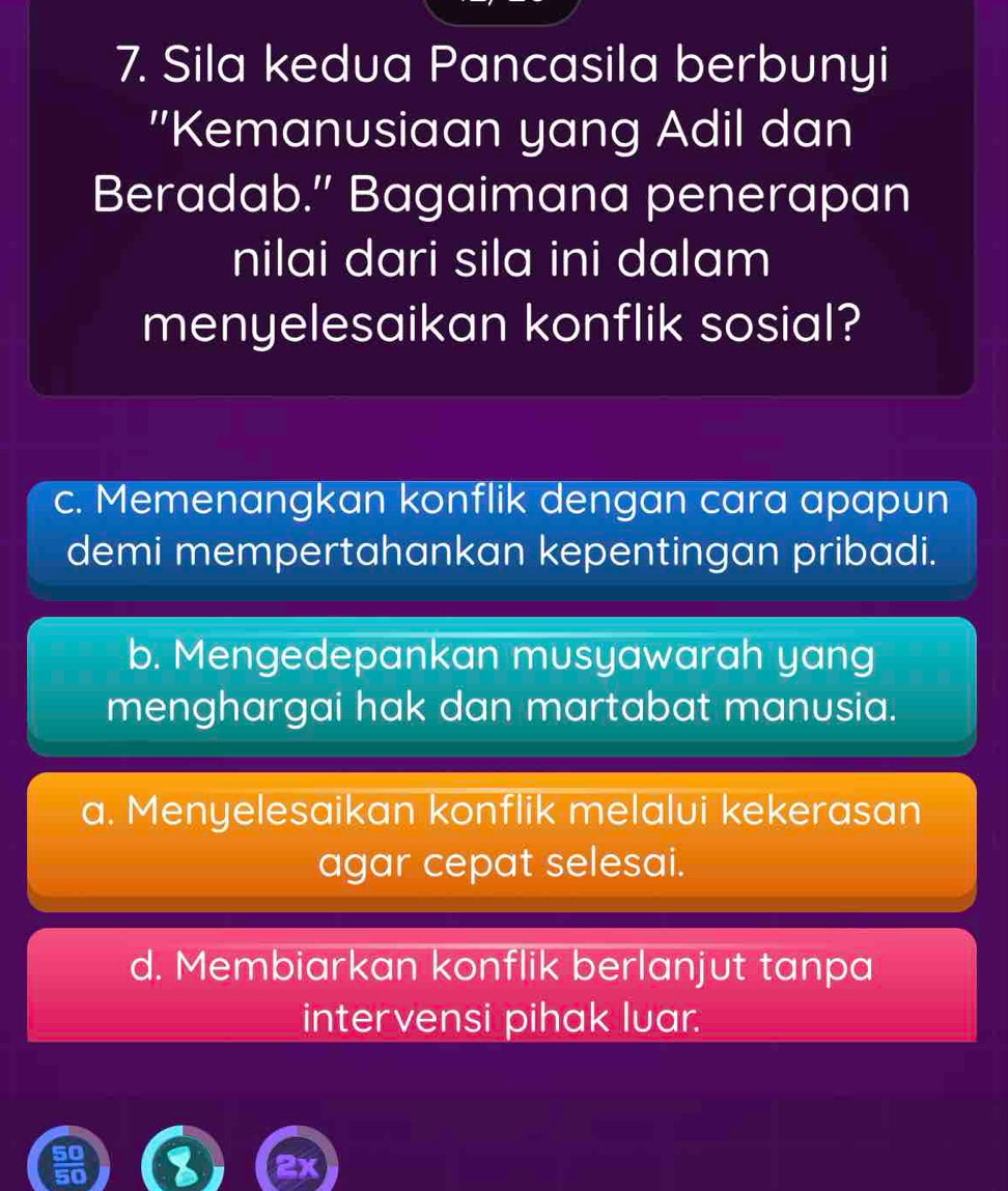 Sila kedua Pancasila berbunyi
'Kemanusiaan yang Adil dan
Beradab.'' Bagaimana penerapan
nilai dari sila ini dalam
menyelesaikan konflik sosial?
c. Memenangkan konflik dengan cara apapun
demi mempertahankan kepentingan pribadi.
b. Mengedepankan musyawarah yang
menghargai hak dan martabat manusia.
a. Menyelesaikan konflik melalui kekerasan
agar cepat selesai.
d. Membiarkan konflik berlanjut tanpa
intervensi pihak luar.