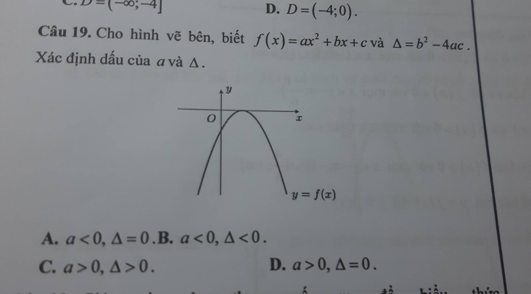 D=(-∈fty ;-4]
D. D=(-4;0). 
Câu 19. Cho hình vẽ bên, biết f(x)=ax^2+bx+c và △ =b^2-4ac. 
Xác định dấu của a và Δ.
y=f(x)
A. a<0</tex>, △ =0 .B. a<0</tex>, △ <0</tex>.
D.
C. a>0, △ >0. a>0, △ =0.