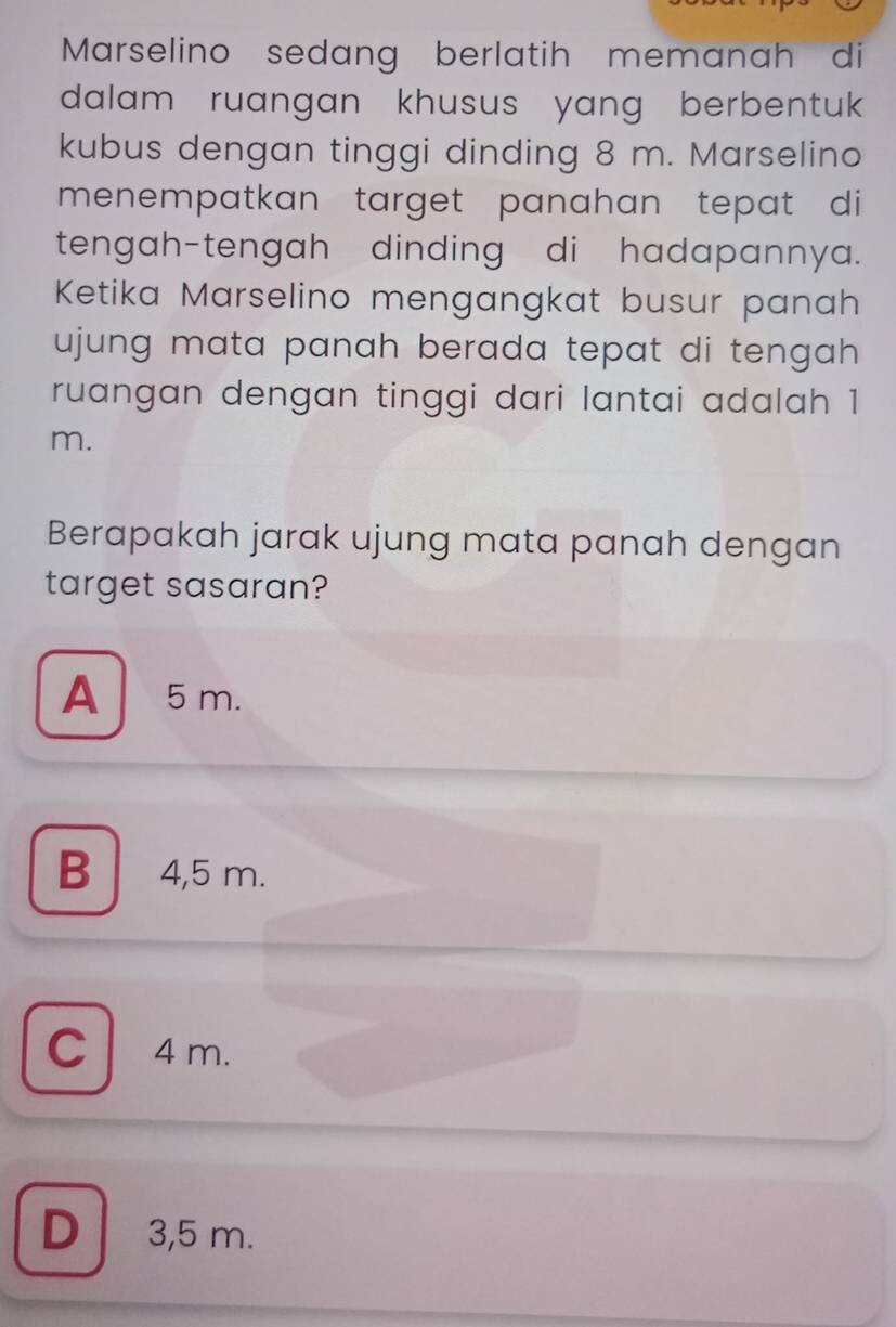 Marselino sedang berlatih memanah di
dalam ruangan khusus yang berbentuk 
kubus dengan tinggi dinding 8 m. Marselino
menempatkan target panahan tepat di 
tengah-tengah dinding di hadapannya.
Ketika Marselino mengangkat busur panah
ujung mata panah berada tepat di tengah .
ruangan dengan tinggi dari lantai adalah 1
m.
Berapakah jarak ujung mata panah dengan
target sasaran?
A 5 m.
B 4,5 m.
C 4 m.
D 3,5 m.