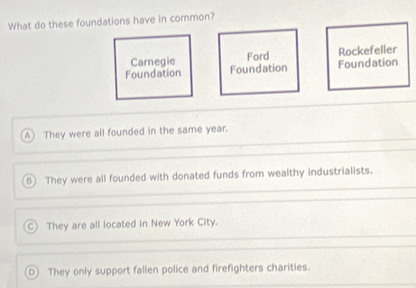 What do these foundations have in common?
Carnegie Ford Rockefeller
Foundation Foundation Foundation
A They were all founded in the same year.
B) They were all founded with donated funds from wealthy industrialists.
C They are all located in New York City.
D J They only support fallen police and firefighters charities.