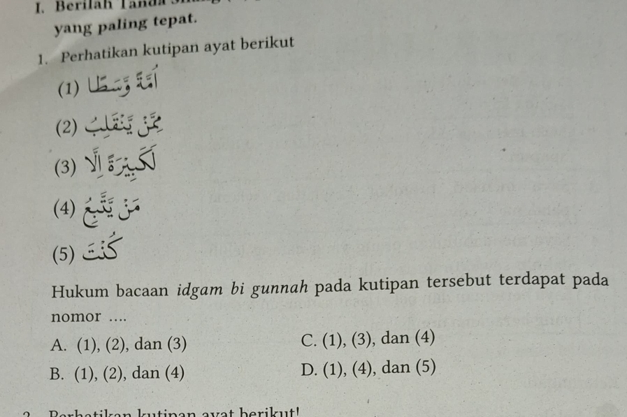 Berilah Tanda s
yang paling tepat.
1. Perhatikan kutipan ayat berikut
(1)
(3) √
(4)
(5)
Hukum bacaan idgam bi gunnah pada kutipan tersebut terdapat pada
nomor ....
C. (1),(3)
A. (1), (2), dan (3) , dan (4)
D. (1),(4)
B. ( 1), (2) , dan (4) , dan (5)
1 
Perhstilen lrtinen evst berikut