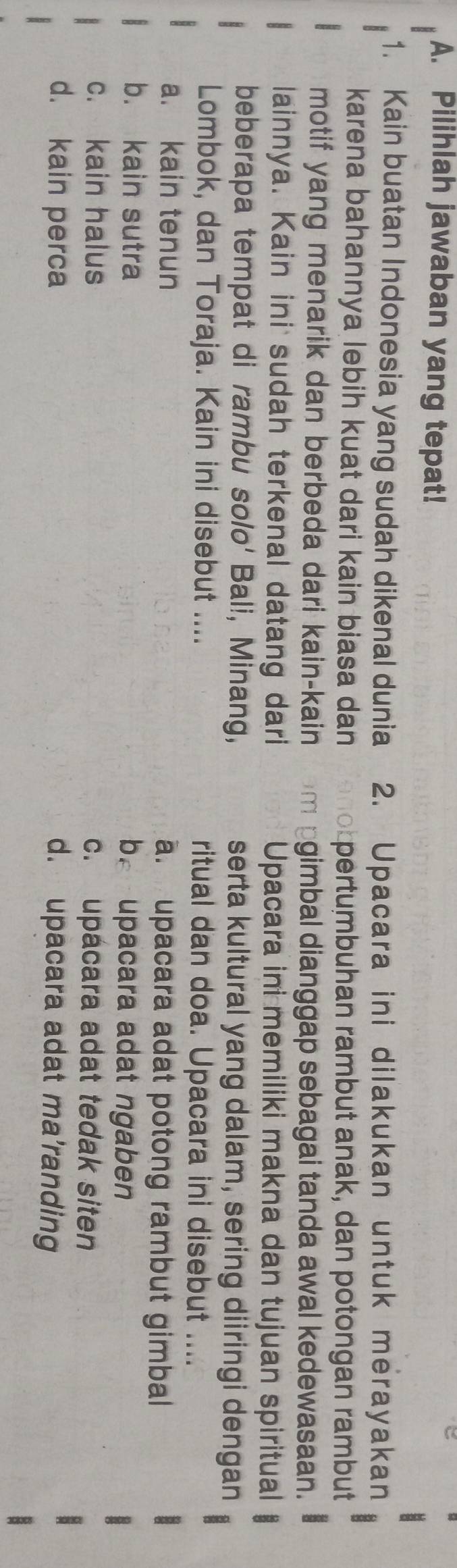 Pilihlah jawaban yang tepat!
1. Kain buatan Indonesia yang sudah dikenal dunia 2. Upacara ini dilakukan untuk merayakan
karena bahannya lebih kuat dari kain biasa dan pertumbuhan rambut anak, dan potongan rambut
motif yang menarik dan berbeda dari kain-kain gimbal dianggap sebagai tanda awal kedewasaan.
lainnya. Kain ini sudah terkenal datang dari Upacara ini memiliki makna dan tujuan spiritual
beberapa tempat di rambu Solo' Bali, Minang, serta kultural yang dalam, sering diiringi dengan
Lombok, dan Toraja. Kain ini disebut .... ritual dan doa. Upacara ini disebut ....
a. kain tenun a. upacara adat potong rambut gimbal
b. kain sutra be upacara adat ngaben
c. kain halus c. upacara adat tedak siten
d. kain perca d. upacara adat ma’randing