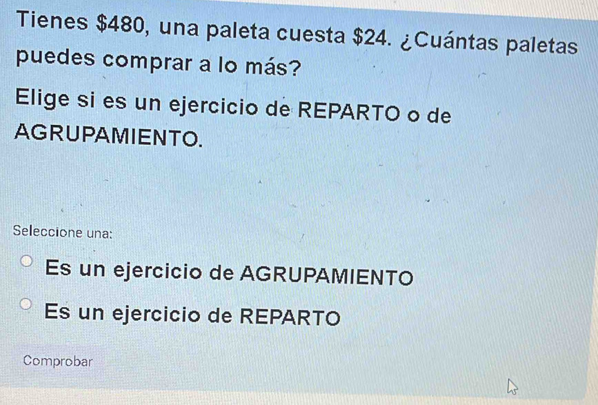 Tienes $480, una paleta cuesta $24. ¿Cuántas paletas
puedes comprar a lo más?
Elige si es un ejercicio de REPARTO o de
AGRUPAMIENTO.
Seleccione una:
Es un ejercicio de AGRUPAMIENTO
Es un ejercicio de REPARTO
Comprobar