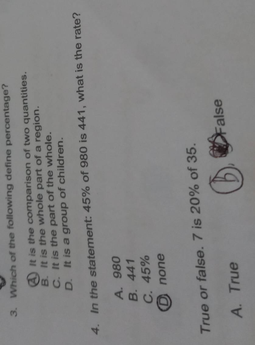 Which of the following define percentage?
It is the comparison of two quantities.
B. It is the whole part of a region.
C. It is the part of the whole.
D. It is a group of children.
4. In the statement: 45% of 980 is 441, what is the rate?
A. 980
B. 441
C. 45%
D none
True or false. 7 is 20% of 35.
alse
A. True