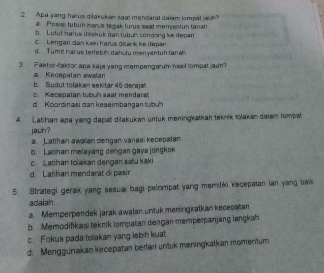 Apa yang harus dilakukan saat mendarat dalam lompat jauh?
a. Posisi tubuh harus tegak lurus saat menyentuh tanah
b. Lutut harus ditekuk dan tubuh condong ke depan
cLengan dan kaki harus ditank ke depan
d. Tumit harus terlebih dahulu menyentuh tanah
3. Faktor-faktor apa saja yang mempengaruhi hasil lompat jauh?
a. Kecepatan awalan
b. Sudut tolakan sekitar 45 derajat
c. Kecepatan tubuh saat mendarat
d Koordinasi dan keseimbangan tubuh
4. Latihan apa yang dapat dilakukan untuk meningkatkan teknik tolakan dalam lompat
jauh?
a. Latihan awalan dengan variasi kecepatan
b. Latihan melayang dengan gaya jongkok
c. Latihan tolakan dengan satu kaki
d Latihan mendarat di pasir
5. Strategi gerak yang sesuai bagi pelompat yang memiliki kecepatan lan yang baik
adalah...
a Memperpendek jarak awalan untuk meningkatkan kecepatan
b. Memodifikasi teknik lompatan dengan memperpanjang langkah
c. Fokus pada tolakan yang lebih kuat
d. Menggunakan kecepatan berlari untuk meningkatkan momentum