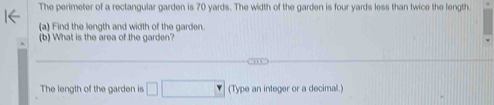 The perimeter of a rectangular garden is 70 yards. The width of the garden is four yards less than twice the length. 
(a) Find the length and width of the garden. 
(b) What is the area of the garden? 
The length of the garden is (Type an integer or a decimal.)