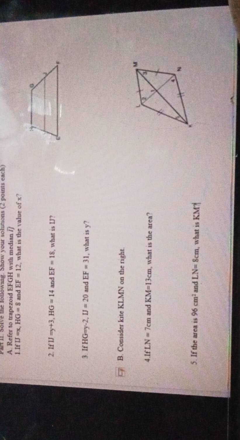 Part II. Solve the following. Show your solutions (2 points each) 
A. Refer to trapezoid EFGH with median /] 
1.If IJ=x, HG=8 and EF=12 , what is the value of x? 
2. If IJ=y+3, HG=14 and EF=18 , what is IJ? 
3. If HG=y-2, IJ=20 and EF=31 , what is y? 
B. Consider kite KLMN on the right. 
4.If LN=7cm and KM=13cm , what is the area? 
5. If the area is 96cm^2 and LN=8cm , what is KM?