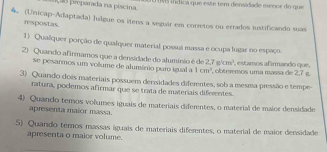 0 8vo indica que este tem densidade menor do que 
fução preparada na piscina. 
4. (Unicap-Adaptada) Julgue os itens a seguir em corretos ou errados justificando suas 
respostas. 
1) Qualquer porção de qualquer material possui massa e ocupa lugar no espaço. 
2) Quando afirmamos que a densidade do alumínio é de 2,7g/cm^3 , estamos afirmando que, 
se pesarmos um volume de alumínio puro igual a 1cm^3 , obteremos uma massa de 2,7 g. 
3) Quando dois materiais possuem densidades diferentes, sob a mesma pressão e tempe- 
ratura, podemos afirmar que se trata de materiais diferentes. 
4) Quando temos volumes iguais de materiais diferentes, o material de maior densidade 
apresenta maior massa. 
5) Quando temos massas iguais de materiais diferentes, o material de maior densidade 
apresenta o maior volume.