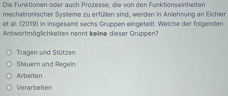 Die Funktionen oder auch Prozesse, die von den Funktionseinheiten
mechatronischer Systeme zu erfüllen sind, werden in Anlehnung an Eichler
et al. (2019) in insgesamt sechs Gruppen eingeteilt. Welche der folgenden
Antwortmöglichkeiten nennt keine dieser Gruppen?
Tragen und Stützen
Steuern und Regeln
Arbeiten
Verarbeiten