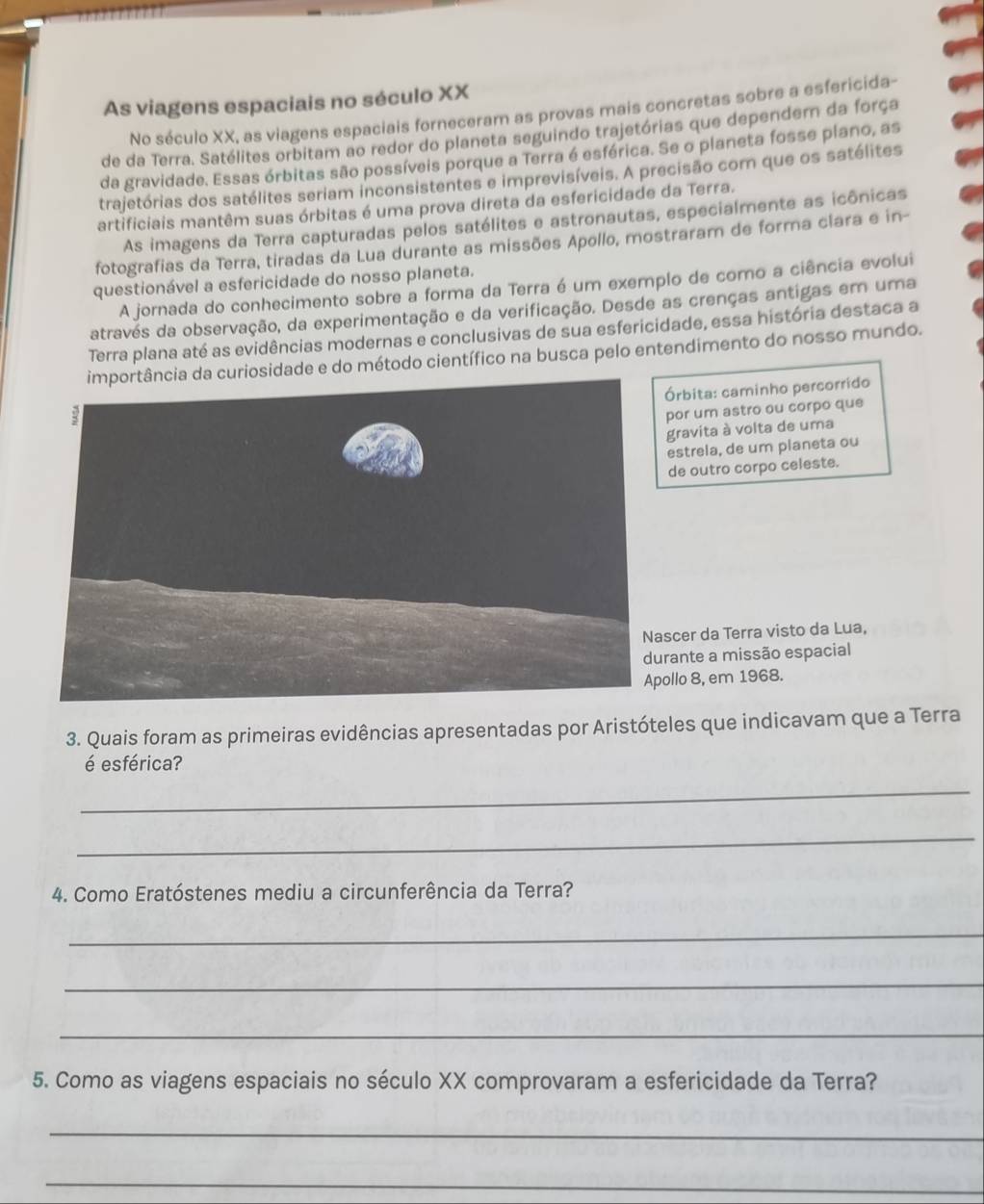 As viagens espaciais no século XX
No século XX, as viagens espaciais forneceram as provas mais concretas sobre a esfericida-
de da Terra. Satélites orbitam ao redor do planeta seguindo trajetórias que dependern da força
da gravidade. Essas órbitas são possíveis porque a Terra é esférica. Se o planeta fosse plano, as
trajetórias dos satélites seriam inconsistentes e imprevisíveis. A precisão com que os satélites
artificiais mantêm suas órbitas é uma prova direta da esfericidade da Terra.
As imagens da Terra capturadas pelos satélites e astronautas, especialmente as icônicas
fotografias da Terra, tiradas da Lua durante as missões Apollo, mostraram de forma clara e in-
questionável a esfericidade do nosso planeta.
A jornada do conhecimento sobre a forma da Terra é um exemplo de como a ciência evolui
através da observação, da experimentação e da verificação. Desde as crenças antigas em uma
Terra plana até as evidências modernas e conclusivas de sua esfericidade, essa história destaca a
curiosidade e do método científico na busca pelo entendimento do nosso mundo.
Órbita: caminho percorrido
por um astro ou corpo que
gravita à volta de uma
estrela, de um planeta ou
de outro corpo celeste.
scer da Terra visto da Lua,
rante a missão espacial
ollo 8, em 1968.
3. Quais foram as primeiras evidências apresentadas por Aristóteles que indicavam que a Terra
é esférica?
_
_
4. Como Eratóstenes mediu a circunferência da Terra?
_
_
_
5. Como as viagens espaciais no século XX comprovaram a esfericidade da Terra?
_
_