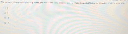 The numbers 1-5 are each individually written on 5 tiles. If 2 siles are randomly chosen, what is the probability that the sum of the 2 sles is equal to 4?
 2/4 
 3/4 
 1/10 
 1/10 