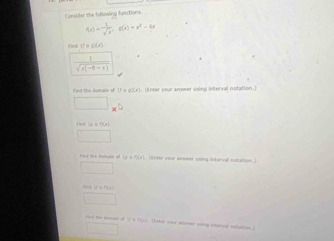 Consider the following functions.
f(x)= 1/sqrt(x) , g(x)=x^2-6x
Find (fcirc g)(x).
 1/sqrt(x(-6+x)) 
Find the domain of (fcirc g)(x). (Enter your answer using interval notation.) 
□ 
Find (gcirc f)(x). 
□^(□) 
Find the domain of (g f)(x). (Enter your answer using interval notation.) 
□ 
Find lf f)(x). 
_ 
Find the domain of (f f)(x). (Enter your answer using interyal notation.) 
frac 