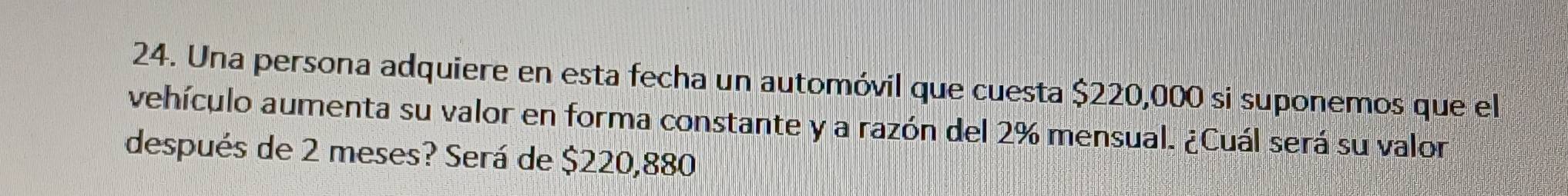 Una persona adquiere en esta fecha un automóvil que cuesta $220,000 si suponemos que el 
vehículo aumenta su valor en forma constante y a razón del 2% mensual. ¿Cuál será su valon 
después de 2 meses? Será de $220,880