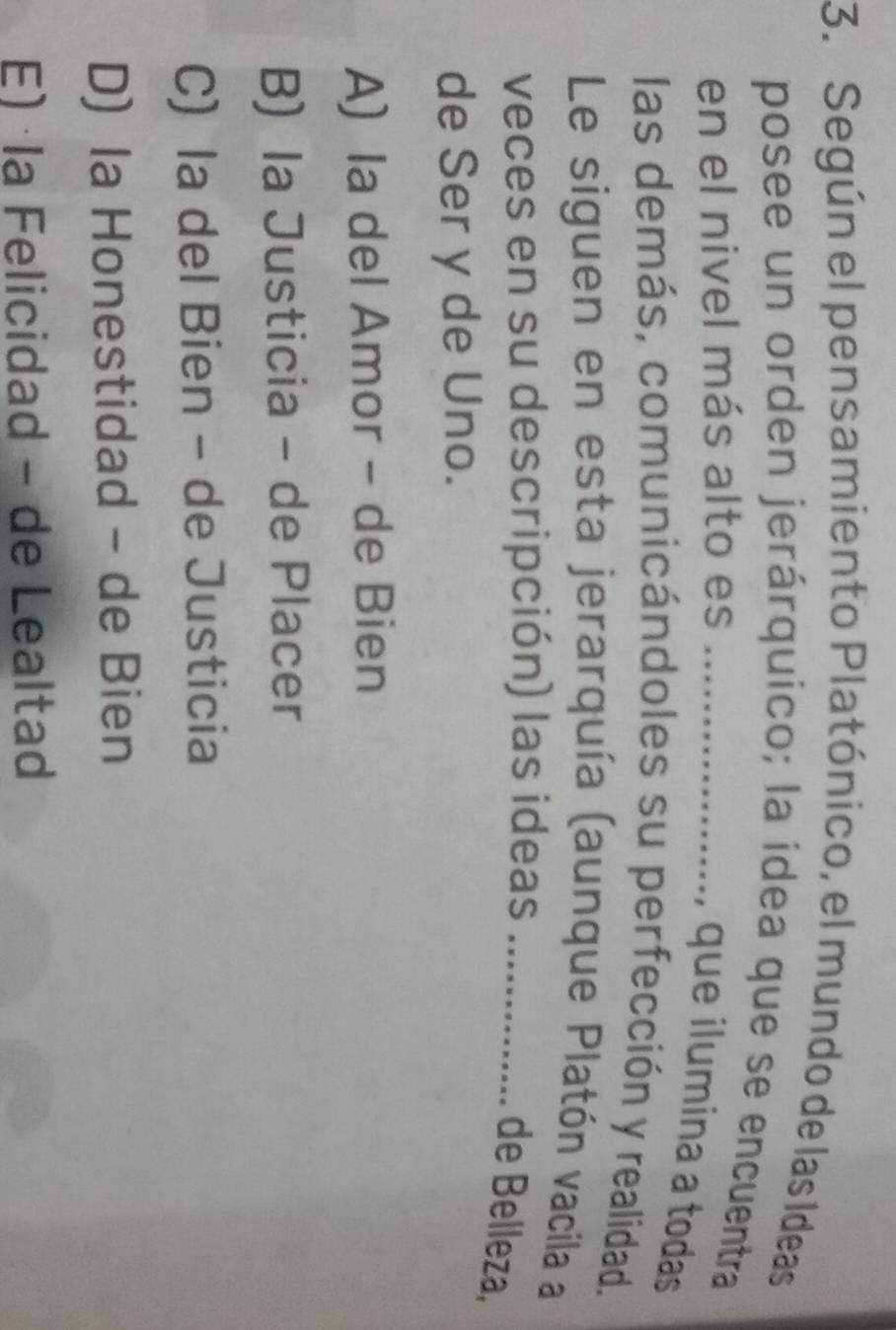 Según el pensamiento Platónico, el mundo de las Ideas
posee un orden jerárquico; la idea que se encuentra
en el nivel más alto es_
, que ilumina a todas 
las demás, comunicándoles su perfección y realidad.
Le siguen en esta jerarquía (aunque Platón vacila a
veces en su descripción) las ideas_
de Belleza,
de Ser y de Uno.
A) la del Amor - de Bien
B) la Justicia - de Placer
C) la del Bien - de Justicia
D) Ia Honestidad - de Bien
E) la Felicidad - de Lealtad