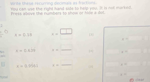 Write these recurring decimals as fractions. 
You can use the right hand side to help you. It is not marked. 
Press above the numbers to show or hide a dot. 
2
 9/9  x=0.18 x= □ /□   [3]
x=□ .□
No x=0.639 x= □ /□   [3] □ x=□ .□
alc
x=0.9561 x= □ /□   [3] □ x=□ .□
Total 
□ x=_ 
clear